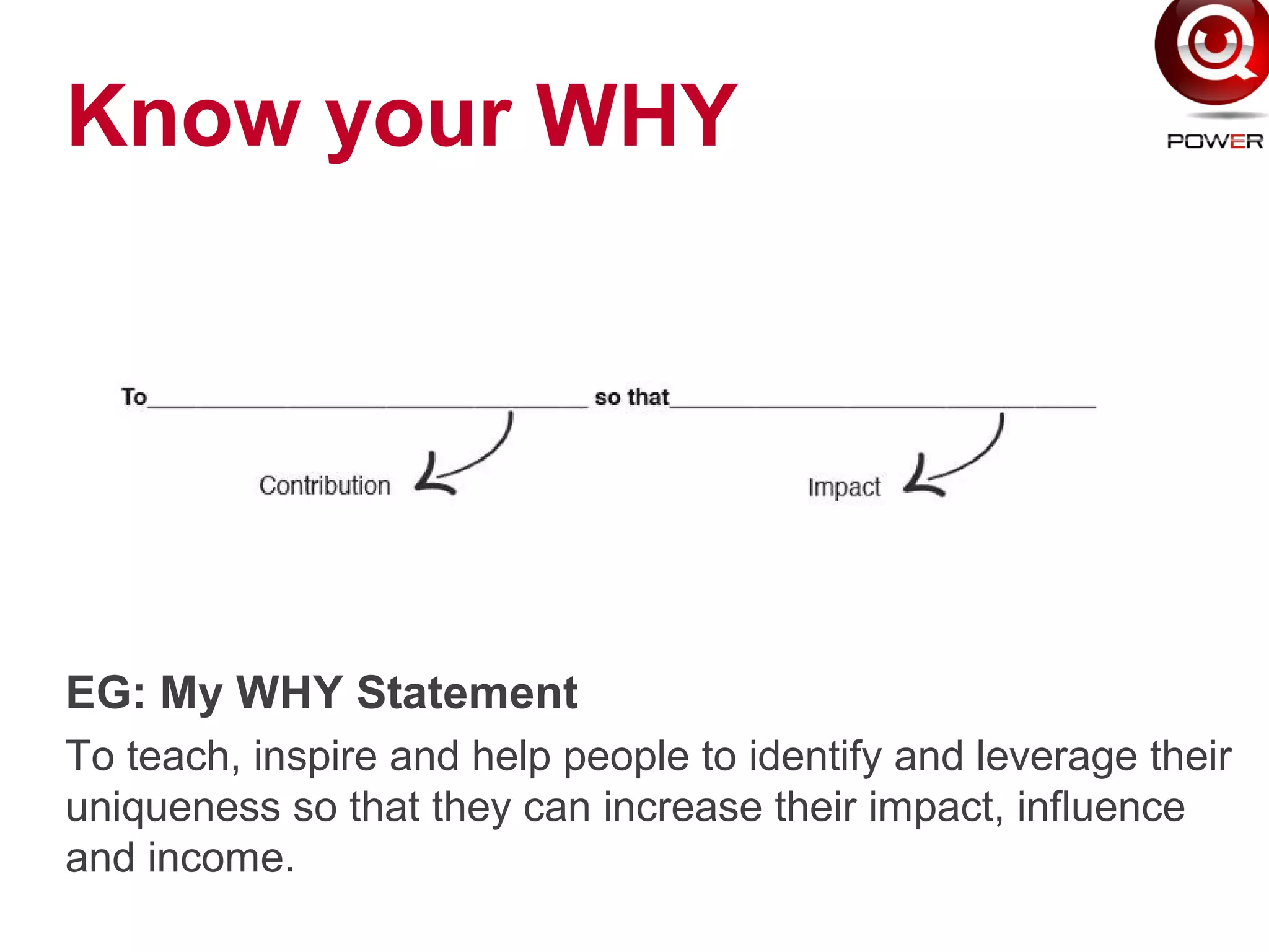 Know your WHY
EG: My WHY Statement
To teach, inspire and help people to identify and leverage their
uniqueness so that they can increase their impact, influence
and income.
 