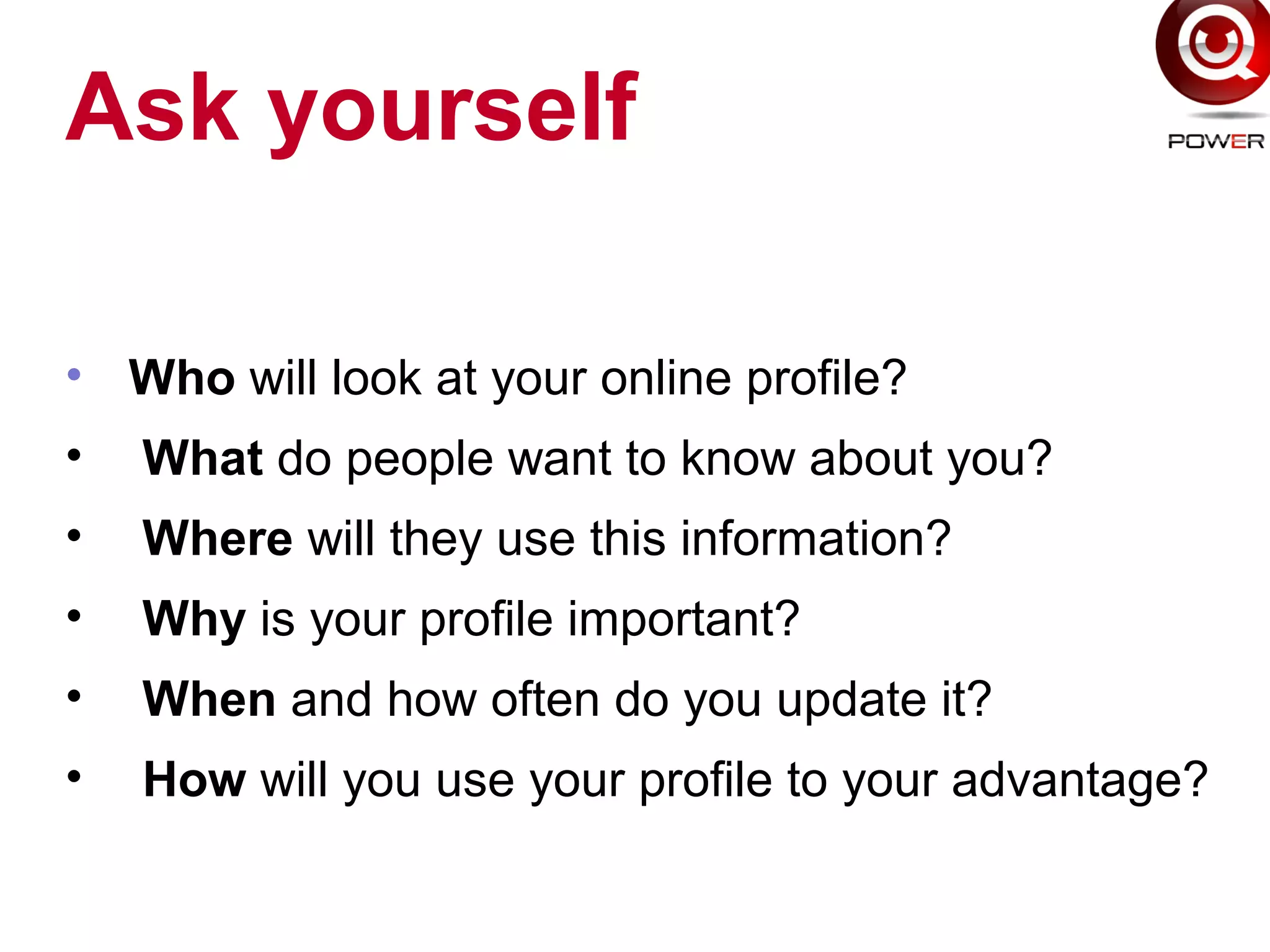 Ask yourself
• Who will look at your online profile?
• What do people want to know about you?
• Where will they use this information?
• Why is your profile important?
• When and how often do you update it?
• How will you use your profile to your advantage?
 