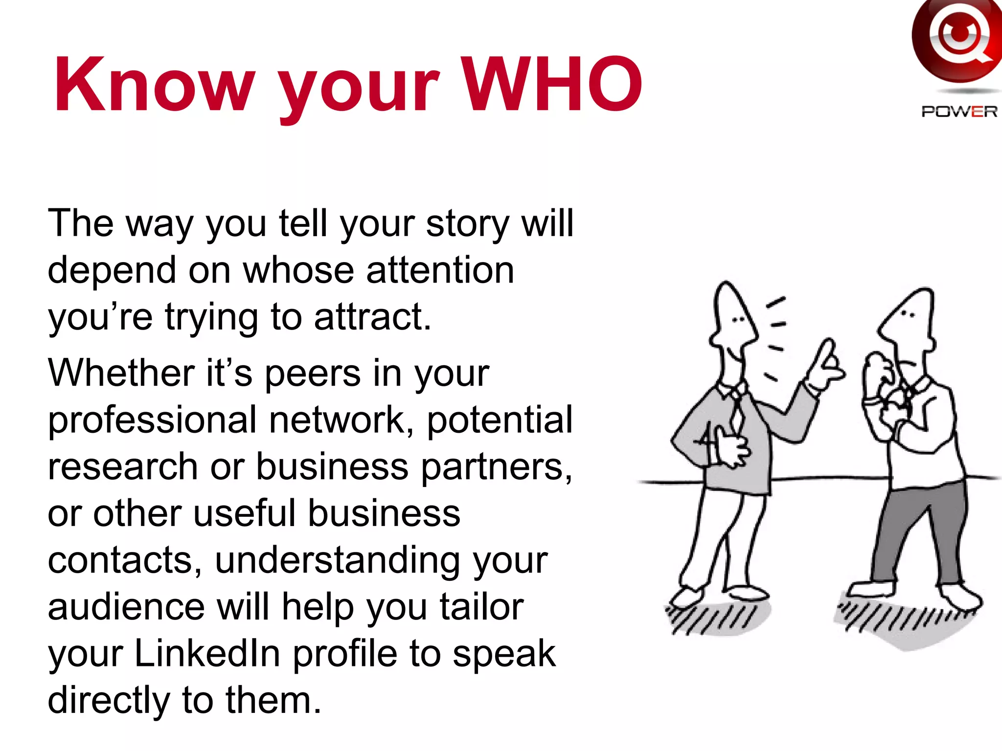 Know your WHO
The way you tell your story will
depend on whose attention
you’re trying to attract.
Whether it’s peers in your
professional network, potential
research or business partners,
or other useful business
contacts, understanding your
audience will help you tailor
your LinkedIn profile to speak
directly to them.
 