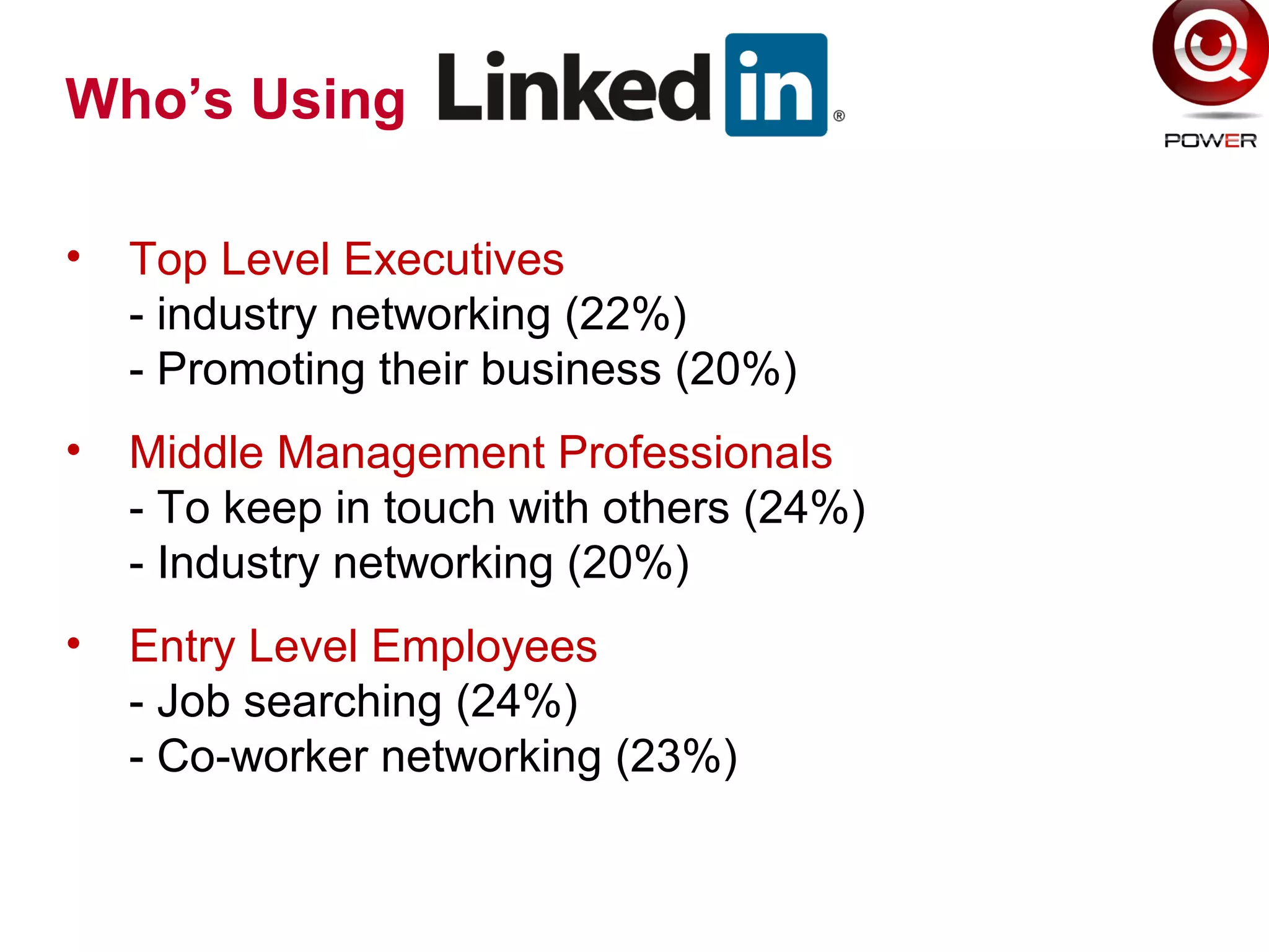 Who’s Using
• Top Level Executives
- industry networking (22%)
- Promoting their business (20%)
• Middle Management Professionals
- To keep in touch with others (24%)
- Industry networking (20%)
• Entry Level Employees
- Job searching (24%)
- Co-worker networking (23%)
 