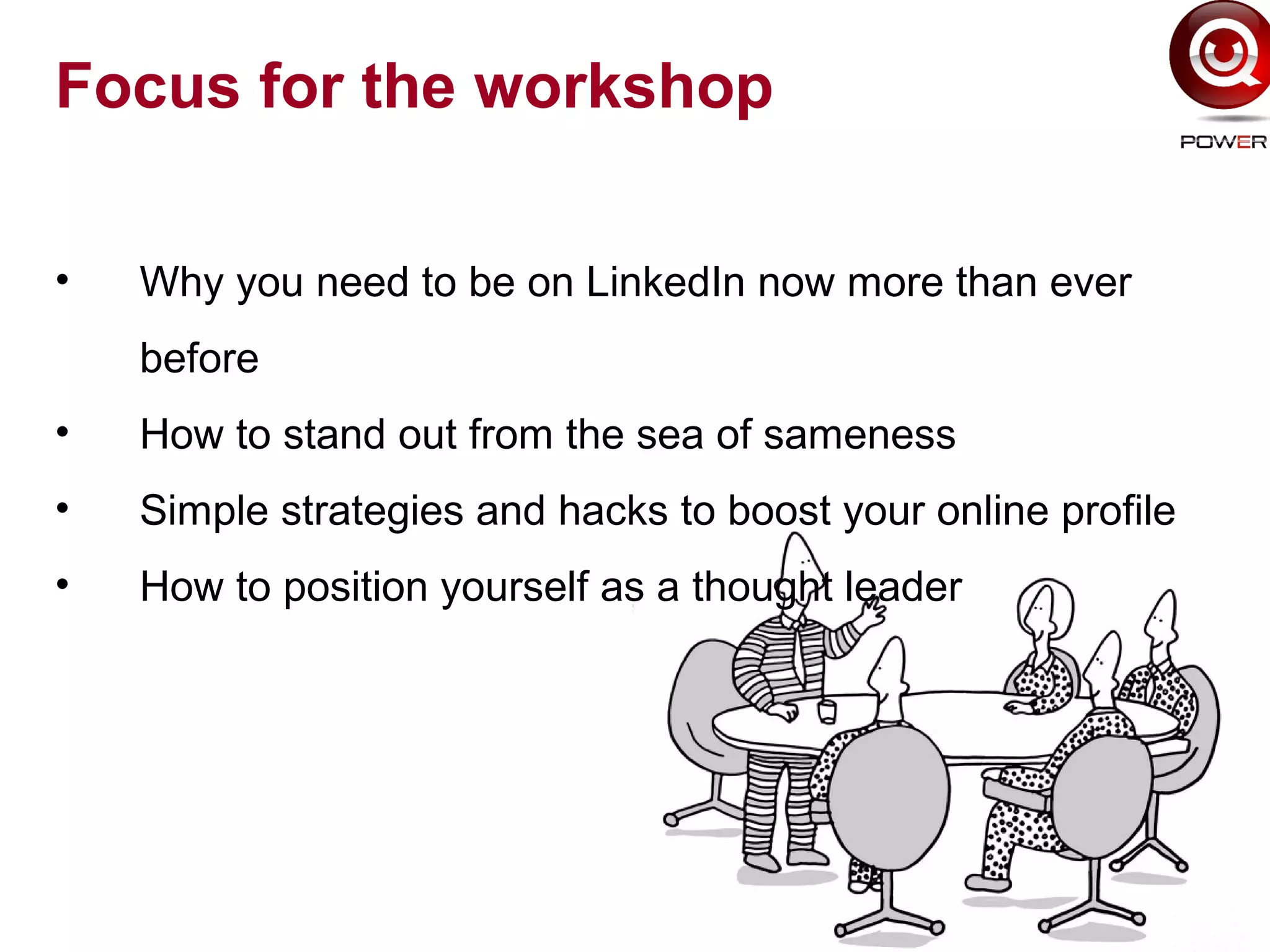 Focus for the workshop
• Why you need to be on LinkedIn now more than ever
before
• How to stand out from the sea of sameness
• Simple strategies and hacks to boost your online profile
• How to position yourself as a thought leader
 