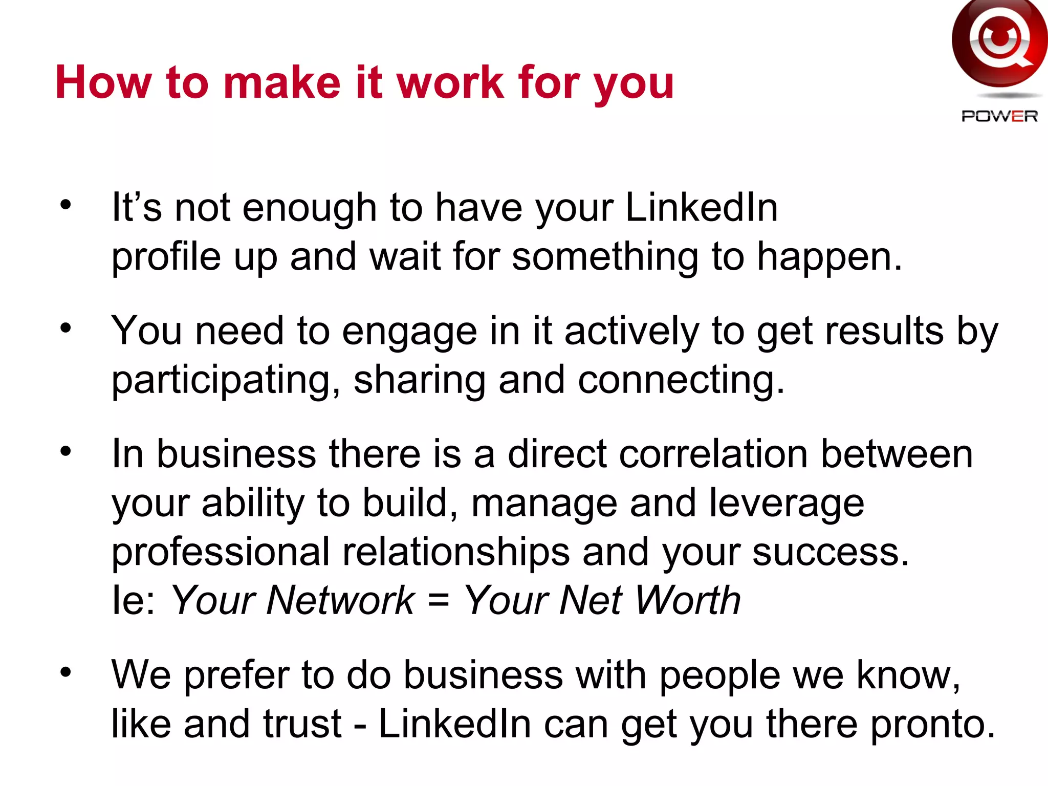 How to make it work for you
• It’s not enough to have your LinkedIn
profile up and wait for something to happen.
• You need to engage in it actively to get results by
participating, sharing and connecting.
• In business there is a direct correlation between
your ability to build, manage and leverage
professional relationships and your success.
Ie: Your Network = Your Net Worth
• We prefer to do business with people we know,
like and trust - LinkedIn can get you there pronto.
 