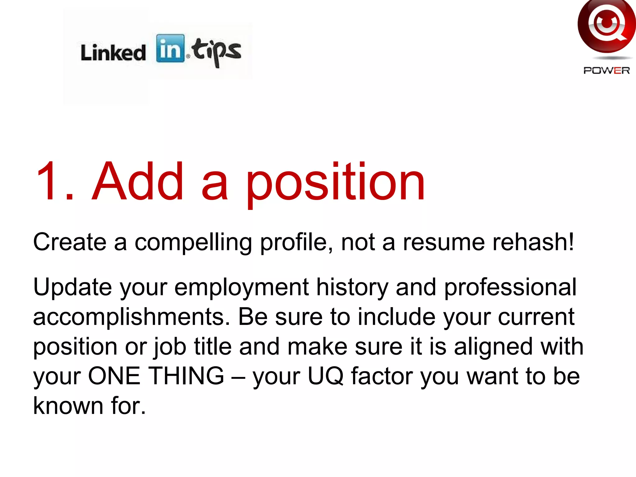 1. Add a position
Create a compelling profile, not a resume rehash!
Update your employment history and professional
accomplishments. Be sure to include your current
position or job title and make sure it is aligned with
your ONE THING – your UQ factor you want to be
known for.
 