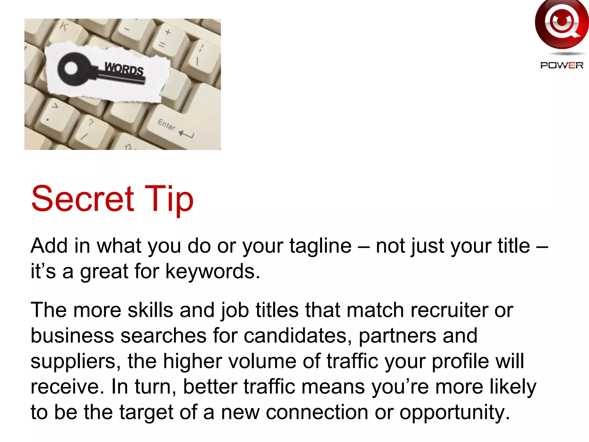 7
Secret Tip
Add in what you do or your tagline – not just your title –
it’s a great for keywords.
The more skills and job titles that match recruiter or
business searches for candidates, partners and
suppliers, the higher volume of traffic your profile will
receive. In turn, better traffic means you’re more likely
to be the target of a new connection or opportunity.
 