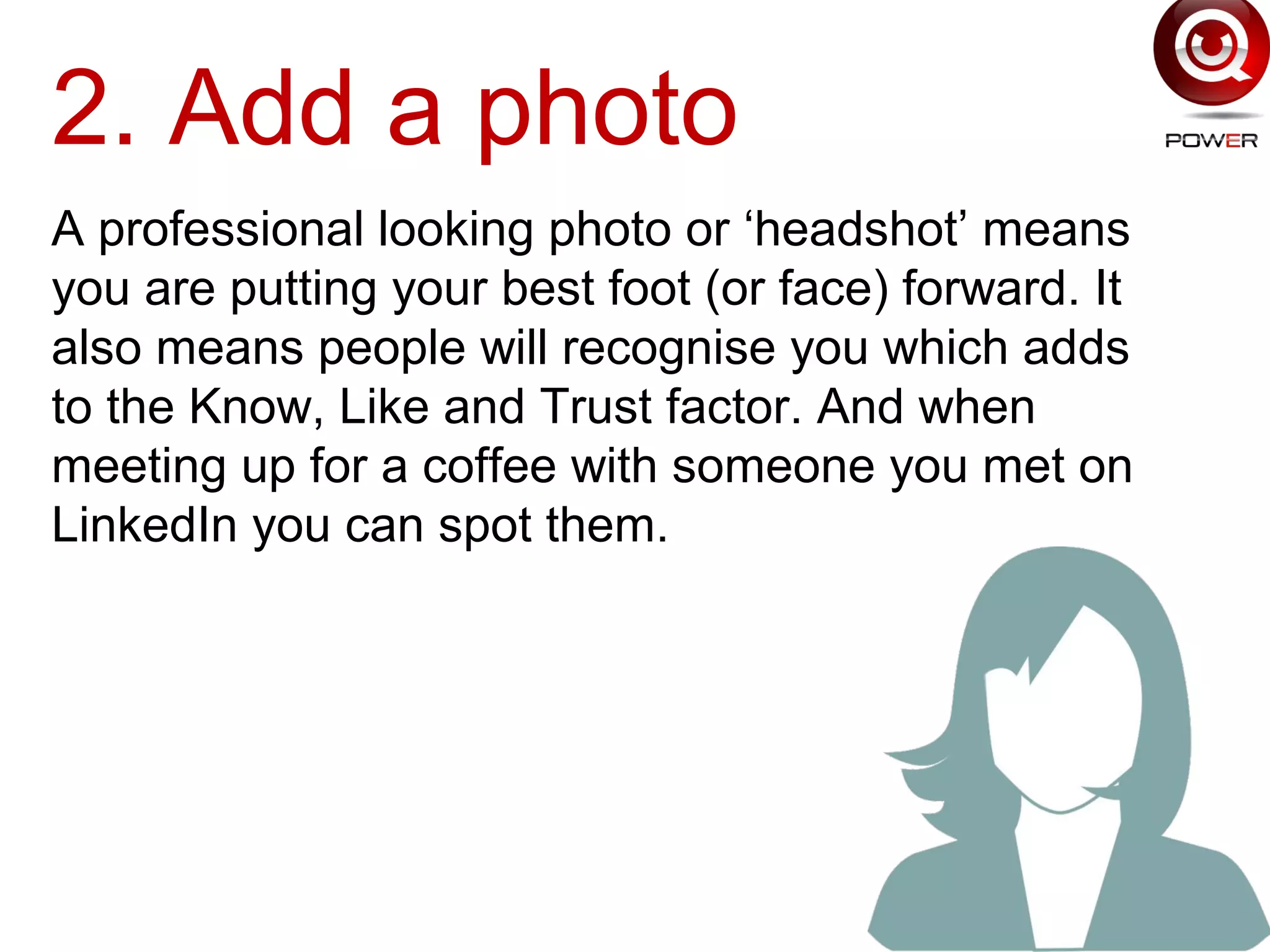 2. Add a photo
A professional looking photo or ‘headshot’ means
you are putting your best foot (or face) forward. It
also means people will recognise you which adds
to the Know, Like and Trust factor. And when
meeting up for a coffee with someone you met on
LinkedIn you can spot them.
 