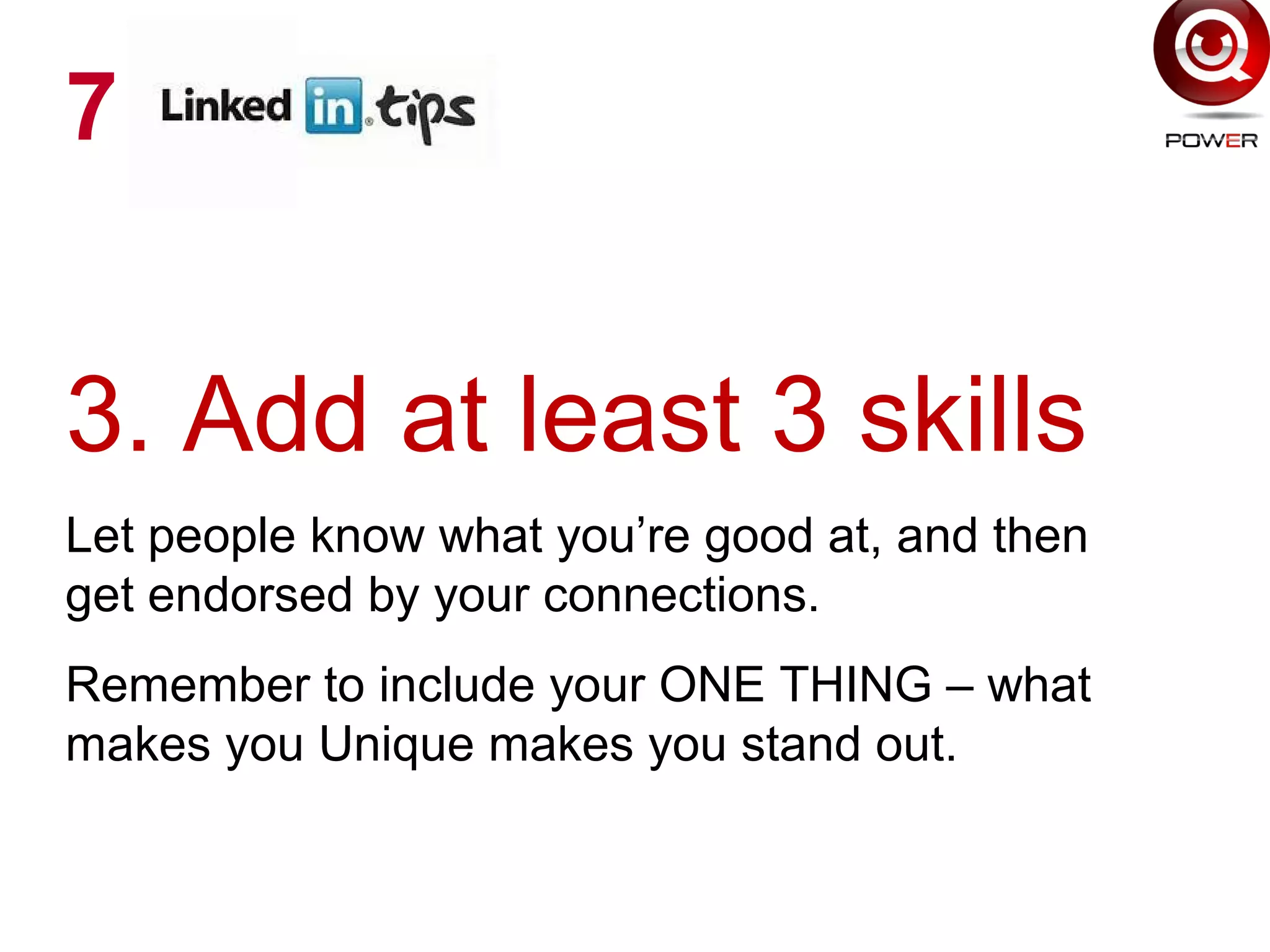 3. Add at least 3 skills
Let people know what you’re good at, and then
get endorsed by your connections.
Remember to include your ONE THING – what
makes you Unique makes you stand out.
7
 