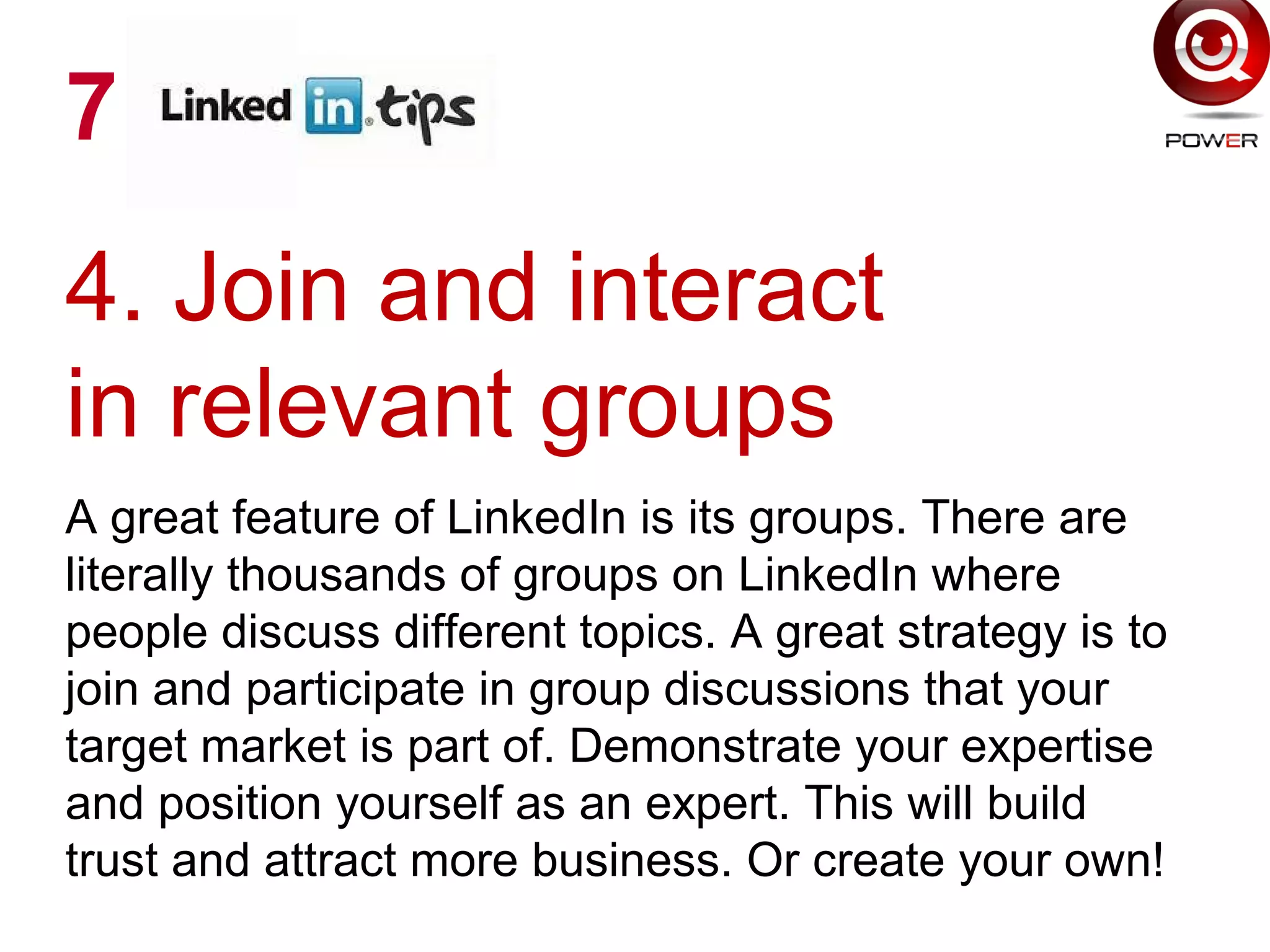 4. Join and interact
in relevant groups
A great feature of LinkedIn is its groups. There are
literally thousands of groups on LinkedIn where
people discuss different topics. A great strategy is to
join and participate in group discussions that your
target market is part of. Demonstrate your expertise
and position yourself as an expert. This will build
trust and attract more business. Or create your own!
7
 