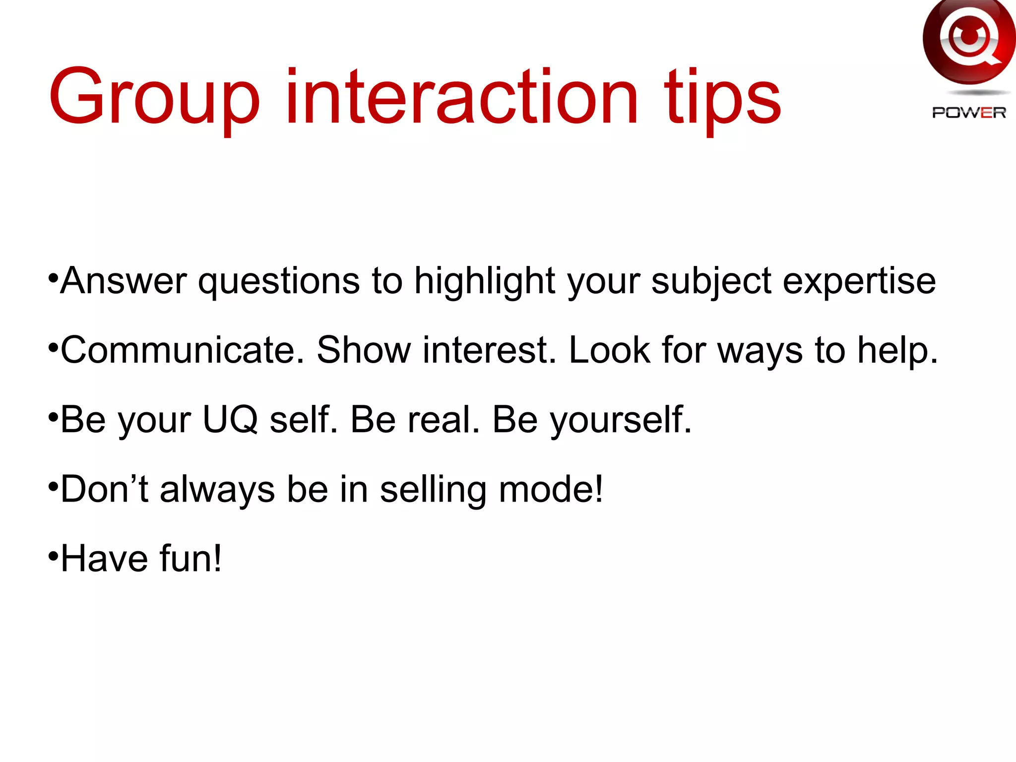 Group interaction tips
•Answer questions to highlight your subject expertise
•Communicate. Show interest. Look for ways to help.
•Be your UQ self. Be real. Be yourself.
•Don’t always be in selling mode!
•Have fun!
 