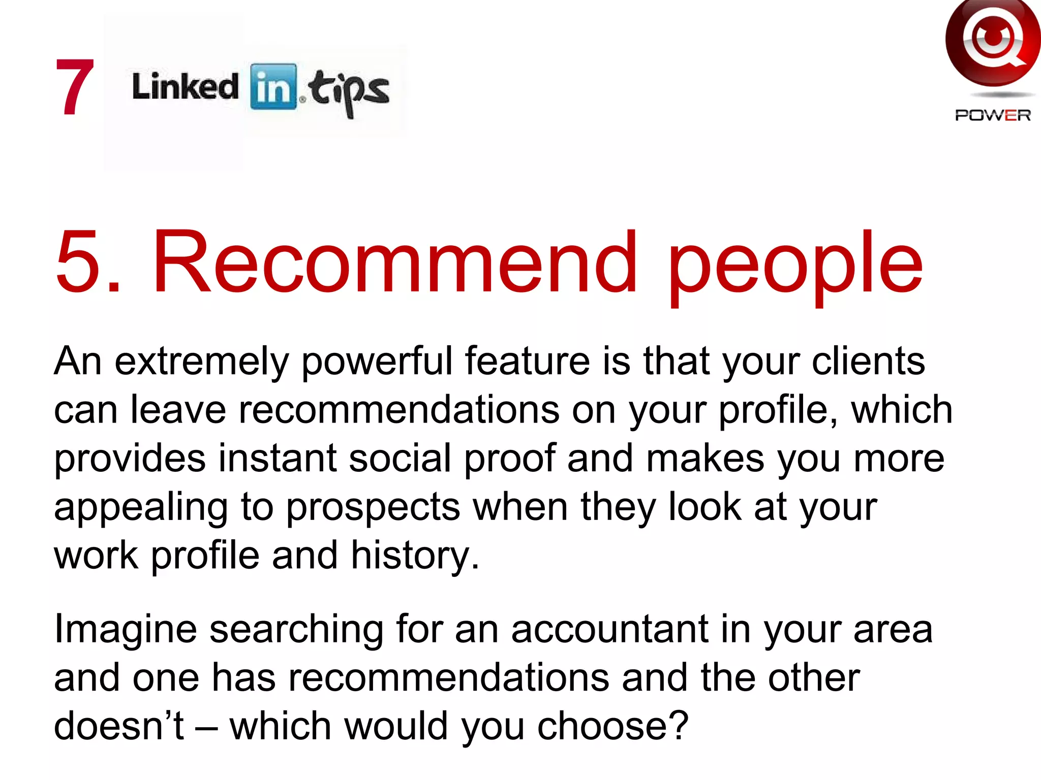 5. Recommend people
An extremely powerful feature is that your clients
can leave recommendations on your profile, which
provides instant social proof and makes you more
appealing to prospects when they look at your
work profile and history.
Imagine searching for an accountant in your area
and one has recommendations and the other
doesn’t – which would you choose?
7
 