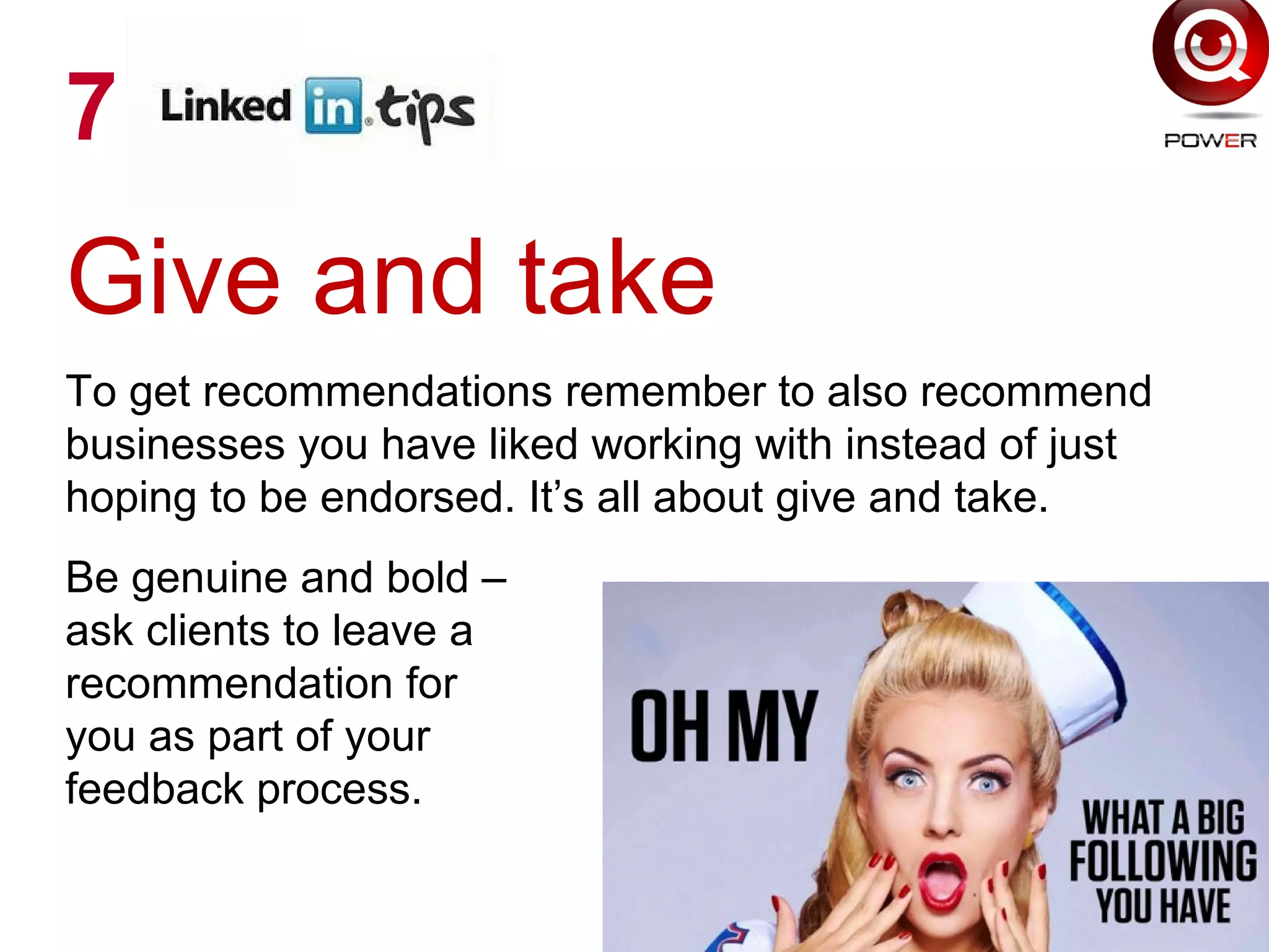 Give and take
To get recommendations remember to also recommend
businesses you have liked working with instead of just
hoping to be endorsed. It’s all about give and take.
Be genuine and bold –
ask clients to leave a
recommendation for
you as part of your
feedback process.
7
 