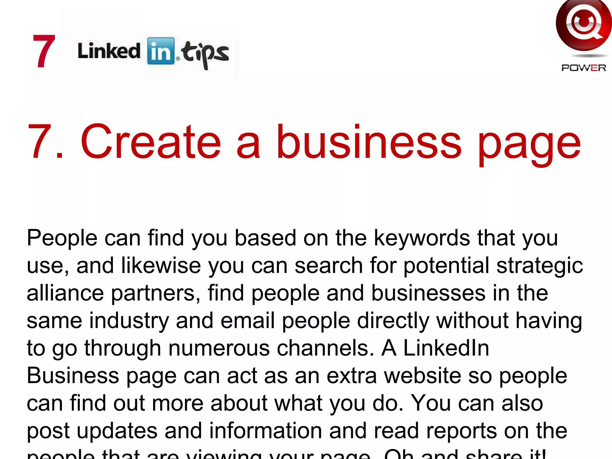 7. Create a business page
People can find you based on the keywords that you
use, and likewise you can search for potential strategic
alliance partners, find people and businesses in the
same industry and email people directly without having
to go through numerous channels. A LinkedIn
Business page can act as an extra website so people
can find out more about what you do. You can also
post updates and information and read reports on the
7
 