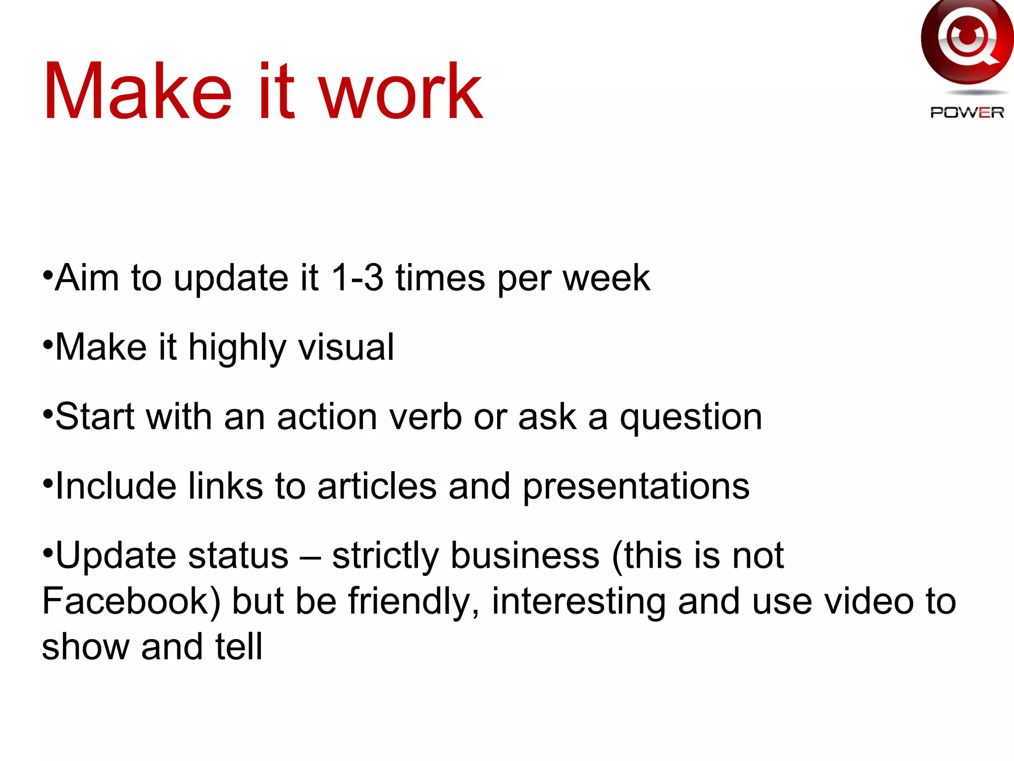 Make it work
•Aim to update it 1-3 times per week
•Make it highly visual
•Start with an action verb or ask a question
•Include links to articles and presentations
•Update status – strictly business (this is not
Facebook) but be friendly, interesting and use video to
show and tell
 