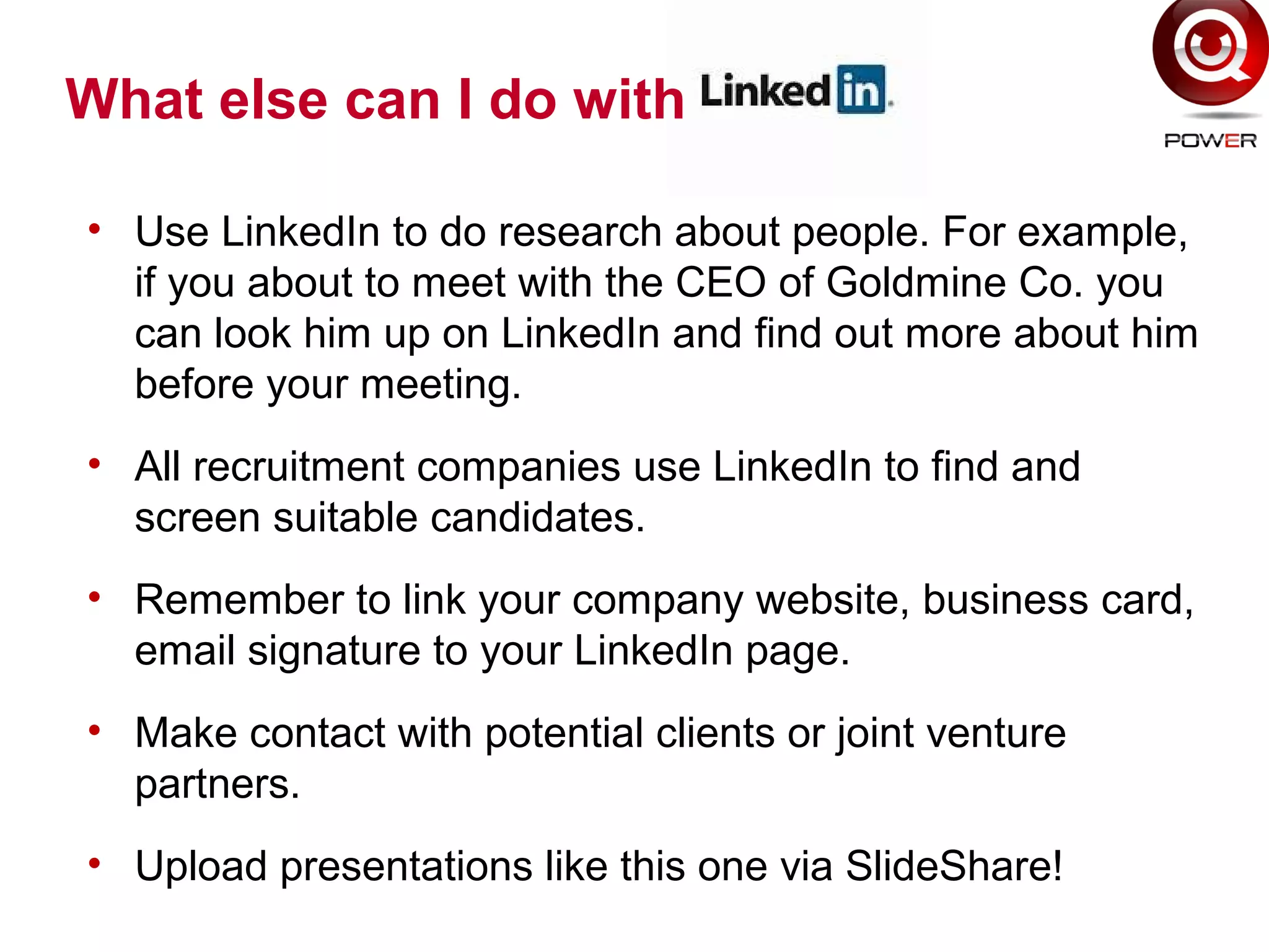 • Use LinkedIn to do research about people. For example,
if you about to meet with the CEO of Goldmine Co. you
can look him up on LinkedIn and find out more about him
before your meeting.
• All recruitment companies use LinkedIn to find and
screen suitable candidates.
• Remember to link your company website, business card,
email signature to your LinkedIn page.
• Make contact with potential clients or joint venture
partners.
• Upload presentations like this one via SlideShare!
What else can I do with
 