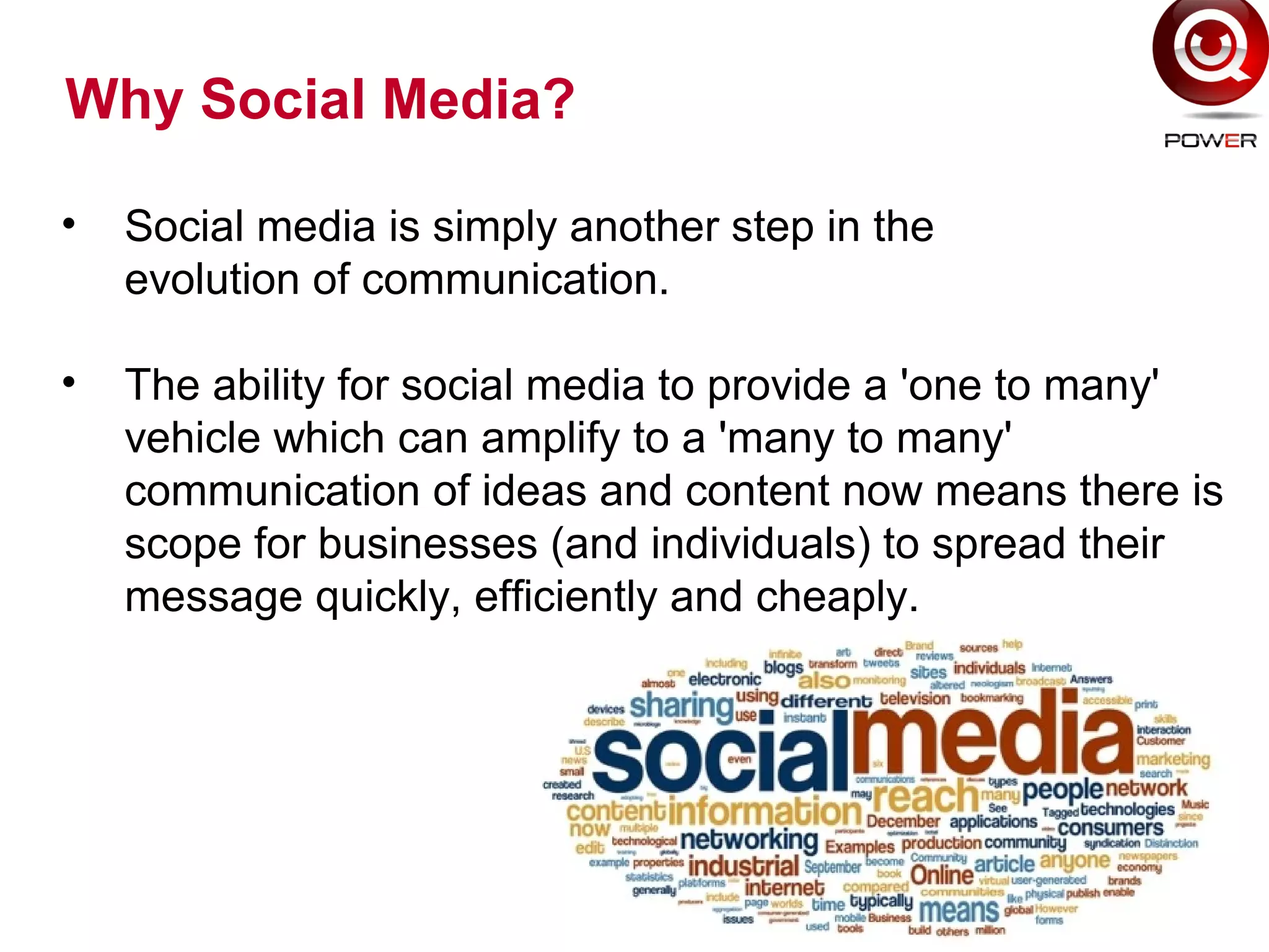 Why Social Media?
• Social media is simply another step in the
evolution of communication.
• The ability for social media to provide a 'one to many'
vehicle which can amplify to a 'many to many'
communication of ideas and content now means there is
scope for businesses (and individuals) to spread their
message quickly, efficiently and cheaply.
 