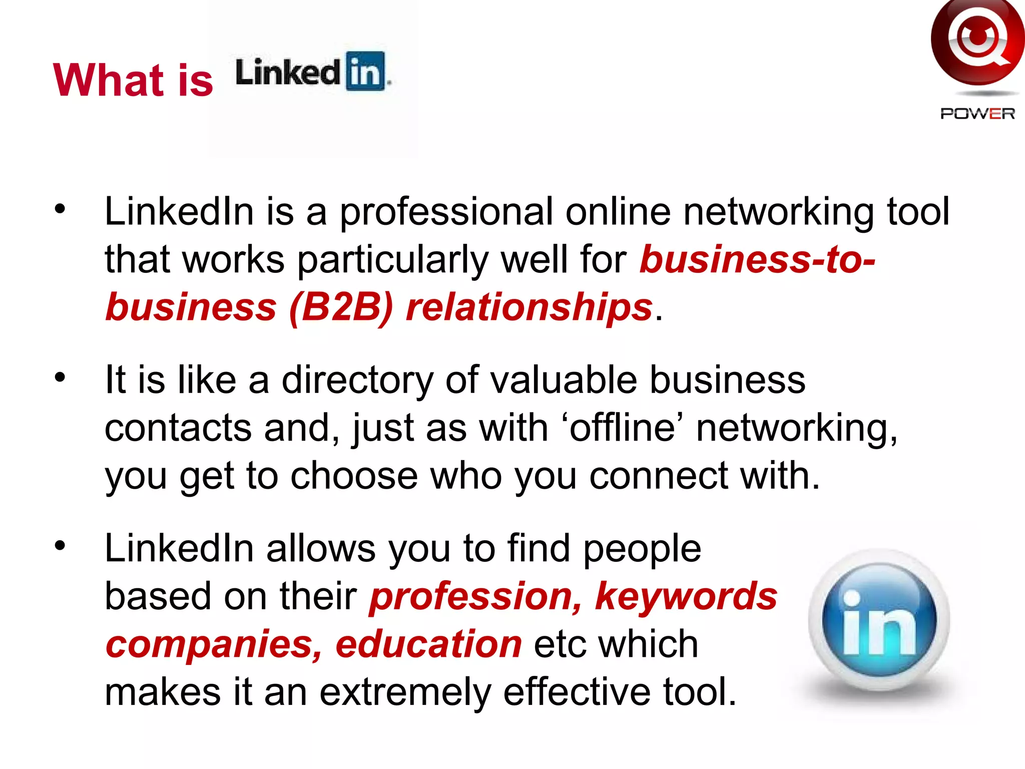 • LinkedIn is a professional online networking tool
that works particularly well for business-to-
business (B2B) relationships.
• It is like a directory of valuable business
contacts and, just as with ‘offline’ networking,
you get to choose who you connect with.
• LinkedIn allows you to find people
based on their profession, keywords,
companies, education etc which
makes it an extremely effective tool.
What is
 