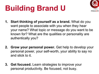 Building Brand U
1. Start thinking of yourself as a brand. What do you
want people to associate with you when they hear
your name? What topic or message do you want to be
known for? What are the qualities or personality are
authentically you?
2. Grow your personal power. Get help to develop your
personal power, your self-worth, your ability to say no
and stick to it.
3. Get focused. Learn strategies to improve your
personal productivity. Be focused, not busy.
 