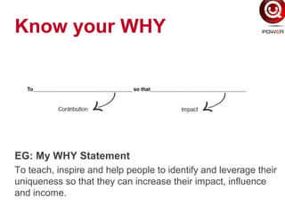 Know your WHY
EG: My WHY Statement
To teach, inspire and help people to identify and leverage their
uniqueness so that they can increase their impact, influence
and income.
 
