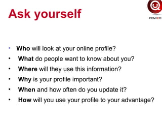 Ask yourself
• Who will look at your online profile?
• What do people want to know about you?
• Where will they use this information?
• Why is your profile important?
• When and how often do you update it?
• How will you use your profile to your advantage?
 