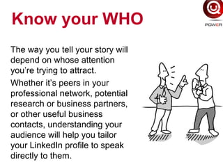 Know your WHO
The way you tell your story will
depend on whose attention
you’re trying to attract.
Whether it’s peers in your
professional network, potential
research or business partners,
or other useful business
contacts, understanding your
audience will help you tailor
your LinkedIn profile to speak
directly to them.
 