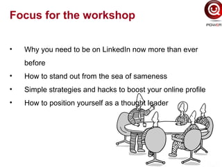 Focus for the workshop
• Why you need to be on LinkedIn now more than ever
before
• How to stand out from the sea of sameness
• Simple strategies and hacks to boost your online profile
• How to position yourself as a thought leader
 