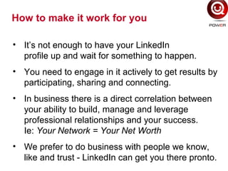 How to make it work for you
• It’s not enough to have your LinkedIn
profile up and wait for something to happen.
• You need to engage in it actively to get results by
participating, sharing and connecting.
• In business there is a direct correlation between
your ability to build, manage and leverage
professional relationships and your success.
Ie: Your Network = Your Net Worth
• We prefer to do business with people we know,
like and trust - LinkedIn can get you there pronto.
 