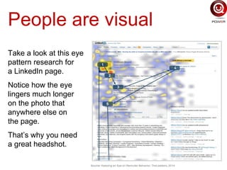 People are visual
Take a look at this eye
pattern research for
a LinkedIn page.
Notice how the eye
lingers much longer
on the photo that
anywhere else on
the page.
That’s why you need
a great headshot.
 
