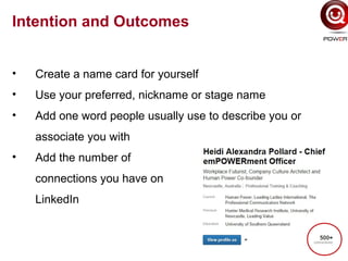 Intention and Outcomes
• Create a name card for yourself
• Use your preferred, nickname or stage name
• Add one word people usually use to describe you or
associate you with
• Add the number of
connections you have on
LinkedIn
 