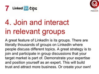 4. Join and interact
in relevant groups
A great feature of LinkedIn is its groups. There are
literally thousands of groups on LinkedIn where
people discuss different topics. A great strategy is to
join and participate in group discussions that your
target market is part of. Demonstrate your expertise
and position yourself as an expert. This will build
trust and attract more business. Or create your own!
7
 