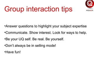 Group interaction tips
•Answer questions to highlight your subject expertise
•Communicate. Show interest. Look for ways to help.
•Be your UQ self. Be real. Be yourself.
•Don’t always be in selling mode!
•Have fun!
 