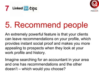 5. Recommend people
An extremely powerful feature is that your clients
can leave recommendations on your profile, which
provides instant social proof and makes you more
appealing to prospects when they look at your
work profile and history.
Imagine searching for an accountant in your area
and one has recommendations and the other
doesn’t – which would you choose?
7
 
