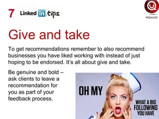 Give and take
To get recommendations remember to also recommend
businesses you have liked working with instead of just
hoping to be endorsed. It’s all about give and take.
Be genuine and bold –
ask clients to leave a
recommendation for
you as part of your
feedback process.
7
 