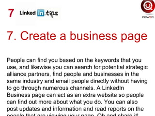 7. Create a business page
People can find you based on the keywords that you
use, and likewise you can search for potential strategic
alliance partners, find people and businesses in the
same industry and email people directly without having
to go through numerous channels. A LinkedIn
Business page can act as an extra website so people
can find out more about what you do. You can also
post updates and information and read reports on the
7
 