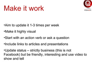 Make it work
•Aim to update it 1-3 times per week
•Make it highly visual
•Start with an action verb or ask a question
•Include links to articles and presentations
•Update status – strictly business (this is not
Facebook) but be friendly, interesting and use video to
show and tell
 