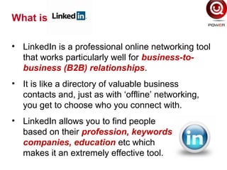 • LinkedIn is a professional online networking tool
that works particularly well for business-to-
business (B2B) relationships.
• It is like a directory of valuable business
contacts and, just as with ‘offline’ networking,
you get to choose who you connect with.
• LinkedIn allows you to find people
based on their profession, keywords,
companies, education etc which
makes it an extremely effective tool.
What is
 