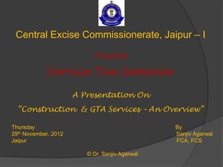 Central Excise Commissionerate, Jaipur – I

                           Presents

             Service Tax Seminar

                      A Presentation On
  “Construction & GTA Services – An Overview”

Thursday                                        By
29th November, 2012                             Sanjiv Agarwal
Jaipur                                          FCA, FCS

                         © Dr. Sanjiv Agarwal
 