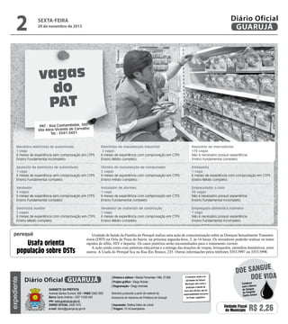 29 de novembro de 2013

Reprodução

2

Diário Oficial
GUARUJÁ

sexta-feira

vagas
do
PAT
PAT - Rua Cunhambebe, 500
Vila Alice/Vicente de Carvalho
Tel.: 3341-3431

Mecânico eletricista de automóveis
1 vaga
6 meses de experiência sem comprovação em CTPS
Ensino Fundamental incompleto

Eletricista de manutenção industrial
2 vagas
6 meses de experiência com comprovação em CTPS
Ensino Médio completo

Repositor de mercadorias
176 vagas
Não é necessário possuir experiência
Ensino fundamental completo.

Ajudante de eletricista de automóveis
1 vaga
6 meses de experiência sem comprovação em CTPS
Ensino Fundamental completo

Técnico de manutenção de computador
2 vagas
6 meses de experiência com comprovação em CTPS
Ensino médio completo.

Estoquista
1 vaga
6 meses de experiência com comprovação em CTPS
Ensino Médio completo

Vendedor
5 vagas
6 meses de experiência sem comprovação em CTPS
Ensino Fundamental completo

Instalador de alarmes
1 vaga
6 meses de experiência com comprovação em CTPS
Ensino Fundamental completo

Empacotador a mão
36 vagas
Não é necessário possuir experiência
Ensino Fundamental incompleto

Eletricista auxiliar
2 vagas
6 meses de experiência com comprovação em CTPS
Ensino Médio completo

Vendedor de materiais de construção
1 vaga
6 meses de experiência com comprovação em CTPS
Ensino Médio completo

Empregada doméstica faxineira
1 vaga
Não é necessário possuir experiência
Ensino Fundamental incompleto

perequê

expediente

Usafa orienta
população sobre DSTs

Unidade de Saúde da Família do Perequê realiza uma ação de conscientização sobre as Doenças Sexualmente Transmissíveis (DST) na Orla da Praia do bairro, na próxima segunda-feira, 2, às 14 horas. Os moradores poderão realizar os testes
rápidos de sífilis, HIV e hepatite. Os casos positivos serão encaminhados para o tratamento correto.
A ação ainda conta com palestras educativas e a entrega das doações de roupas, brinquedos, utensílios domésticos, entre
outros. A Usafa do Perequê fica na Rua Rio Branco, 235. Outras informações pelos telefones 3353-5997 ou 3353-5998.

Diário Oficial GUARUJÁ
Gabinete da Prefeita
Avenida Santos Dumont, 800 • PABX 3308.7000
Bairro Santo Antônio • CEP 11432-440
site: www.guaruja.sp.gov.br
DIÁRIO OFICIAL 3308.7470
e-mail: diario@guaruja.sp.gov.br

| Diretora e editora • Wanda Fernandes • Mtb. 27.855
| Projeto gráfico • Diego Rubido
| Diagramação • Diego Andrade
Noticiário produzido a partir de material da
Assessoria de Imprensa da Prefeitura de Guarujá
| Impressão: Gráfica Diário do Litoral
| Tiragem: 10 mil exemplares

O noticiário relativo às
atividades da Câmara
Municipal, bem como a
produção e edição de
seus atos oficiais, são de
responsabilidade exclusiva
do Poder Legislativo.

e
doe sangu
Doe vida
Colabore
com o Banco
de Sangue
do Hospital
Santo Amaro

Unidade Fiscal
do Município

R$ 2,26

 