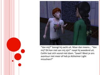 “Van mij?” brengt hij zacht uit. Maar dan ineens… “Van mij? Dit kan niet van mij zijn!” roept hij woedend uit. Caitlin laat zich vooral niet doen. “Jawel! Weet je ons avontuur niet meer of heb je Alzheimer Light misschien?”