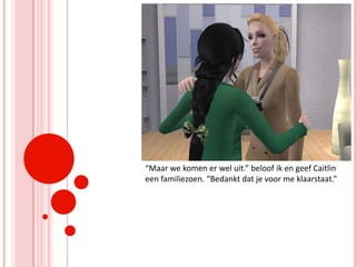 “Maar we komen er wel uit.” beloof ik en geef Caitlin een familiezoen. “Bedankt dat je voor me klaarstaat.”