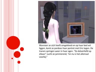 Wanneer ze zich heeft omgekleed en op haar bed wil liggen, komt ze pardoes haar portret met Eric tegen. De tranen springen weer in haar ogen. “Zo dolverliefd op elkaar.” zucht ze jammerend, “en nu is het allemaal voorbij.”