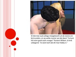 Ik heb mijn oud-collega meegebracht uit de reünie om bij te praten, en op welke manier we dat doen! “Je kunt het even goed zoals vroeger.” fluistert Wilbert. Ik knik uitdagend. “Je weet toch dat dit mijn hobby is.”