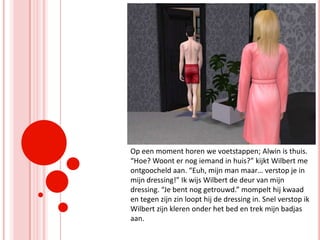 Op een moment horen we voetstappen; Alwin is thuis. “Hoe? Woont er nog iemand in huis?” kijkt Wilbert me ontgoocheld aan. “Euh, mijn man maar… verstop je in mijn dressing!” Ik wijs Wilbert de deur van mijn dressing. “Je bent nog getrouwd.” mompelt hij kwaad en tegen zijn zin loopt hij de dressing in. Snel verstop ik Wilbert zijn kleren onder het bed en trek mijn badjas aan.