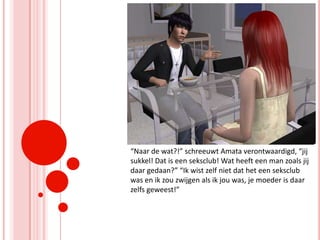 “Naar de wat?!” schreeuwt Amata verontwaardigd, “jij sukkel! Dat is een seksclub! Wat heeft een man zoals jij daar gedaan?” “Ik wist zelf niet dat het een seksclub was en ik zou zwijgen als ik jou was, je moeder is daar zelfs geweest!”