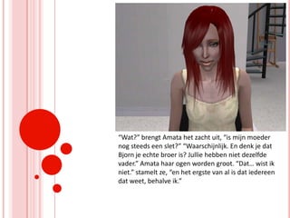“Wat?” brengt Amata het zacht uit, “is mijn moeder nog steeds een slet?” “Waarschijnlijk. En denk je dat Bjorn je echte broer is? Jullie hebben niet dezelfde vader.” Amata haar ogen worden groot. “Dat… wist ik niet.” stamelt ze, “en het ergste van al is dat iedereen dat weet, behalve ik.”