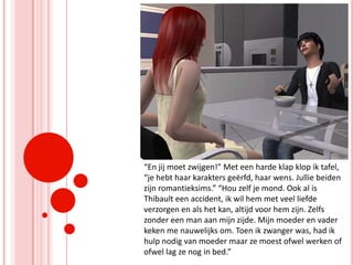 “En jij moet zwijgen!” Met een harde klap klop ik tafel, “je hebt haar karakters geërfd, haar wens. Jullie beiden zijn romantieksims.” “Hou zelf je mond. Ook al is Thibault een accident, ik wil hem met veel liefde verzorgen en als het kan, altijd voor hem zijn. Zelfs zonder een man aan mijn zijde. Mijn moeder en vader keken me nauwelijks om. Toen ik zwanger was, had ik hulp nodig van moeder maar ze moest ofwel werken of ofwel lag ze nog in bed.”