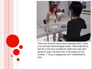 “Eens zien of je de vrouw van je woorden bent.” zucht ik en eet mijn havermoutpap verder. “Natuurlijk ben ik dat! Nu is het even moeilijk om altijd voor mijn zoon paraat te staan, we leven hier in de campus en we moeten…” “Ja ja, ik begrijp dat wel!” onderbreek ik haar.