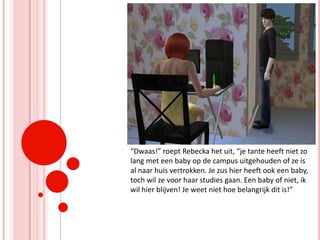 “Dwaas!” roept Rebecka het uit, “je tante heeft niet zo lang met een baby op de campus uitgehouden of ze is al naar huis vertrokken. Je zus hier heeft ook een baby, toch wil ze voor haar studies gaan. Een baby of niet, ik wil hier blijven! Je weet niet hoe belangrijk dit is!”