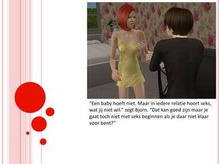 “Een baby hoeft niet. Maar in iedere relatie hoort seks, wat jij niet wil.” zegt Bjorn. “Dat kan goed zijn maar je gaat toch niet met seks beginnen als je daar niet klaar voor bent?”