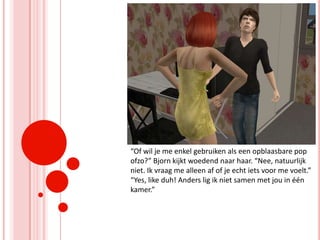 “Of wil je me enkel gebruiken als een opblaasbare pop ofzo?” Bjorn kijkt woedend naar haar. “Nee, natuurlijk niet. Ik vraag me alleen af of je echt iets voor me voelt.” “Yes, like duh! Anders lig ik niet samen met jou in één kamer.”