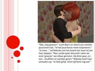 “Oké, stop gewoon.” zucht Bjorn en neemt zijn vriendin passioneel vast, “ik had jouw keuze moet respecteren.” “Ja maar…” wil Rebecka aan het woord zijn maar hij laat haar stoppen. “Nee, verder geen discussie! Laten we eerst ‘gewoon’ van elkaar genieten. Op diner gaan, en euh… knuffelen en zoentjes geven.” Rebecka haalt haar schouders op. “Je hebt gelijk. Onze tijd komt nog wel.”