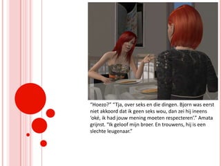 “Hoezo?” “Tja, over seks en die dingen. Bjorn was eerst niet akkoord dat ik geen seks wou, dan zei hij ineens ‘oké, ik had jouw mening moeten respecteren’.” Amata grijnst. “Ik geloof mijn broer. En trouwens, hij is een slechte leugenaar.”